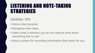 LISTENING AND NOTE-TAKING
STRATEGIES
GENERAL TIPS
• Have a clear purpose
• Recognise main ideas
• Select what is relevant; you do not need to write down
everything that is said
• Have a system for recording information that works for you
 