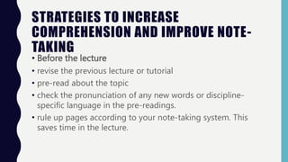 STRATEGIES TO INCREASE
COMPREHENSION AND IMPROVE NOTE-
TAKING
• Before the lecture
• revise the previous lecture or tutorial
• pre-read about the topic
• check the pronunciation of any new words or discipline-
specific language in the pre-readings.
• rule up pages according to your note-taking system. This
saves time in the lecture.
 