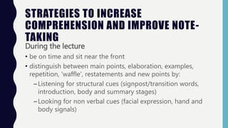 STRATEGIES TO INCREASE
COMPREHENSION AND IMPROVE NOTE-
TAKING
During the lecture
• be on time and sit near the front
• distinguish between main points, elaboration, examples,
repetition, 'waffle', restatements and new points by:
–Listening for structural cues (signpost/transition words,
introduction, body and summary stages)
–Looking for non verbal cues (facial expression, hand and
body signals)
 
