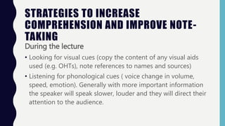 STRATEGIES TO INCREASE
COMPREHENSION AND IMPROVE NOTE-
TAKING
During the lecture
• Looking for visual cues (copy the content of any visual aids
used (e.g. OHTs), note references to names and sources)
• Listening for phonological cues ( voice change in volume,
speed, emotion). Generally with more important information
the speaker will speak slower, louder and they will direct their
attention to the audience.
 
