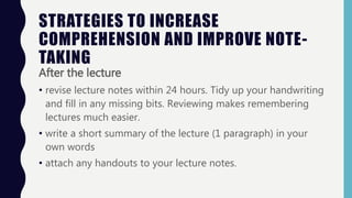 STRATEGIES TO INCREASE
COMPREHENSION AND IMPROVE NOTE-
TAKING
After the lecture
• revise lecture notes within 24 hours. Tidy up your handwriting
and fill in any missing bits. Reviewing makes remembering
lectures much easier.
• write a short summary of the lecture (1 paragraph) in your
own words
• attach any handouts to your lecture notes.
 