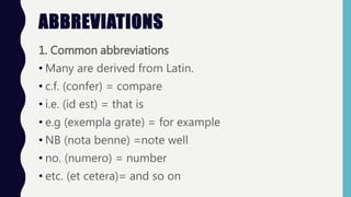 ABBREVIATIONS
1. Common abbreviations
• Many are derived from Latin.
• c.f. (confer) = compare
• i.e. (id est) = that is
• e.g (exempla grate) = for example
• NB (nota benne) =note well
• no. (numero) = number
• etc. (et cetera)= and so on
 