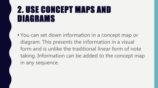 2. USE CONCEPT MAPS AND
DIAGRAMS
• You can set down information in a concept map or
diagram. This presents the information in a visual
form and is unlike the traditional linear form of note
taking. Information can be added to the concept map
in any sequence.
 