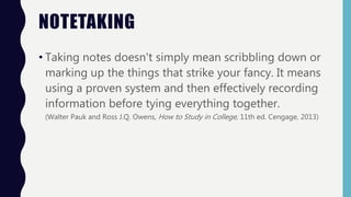 NOTETAKING
• Taking notes doesn't simply mean scribbling down or
marking up the things that strike your fancy. It means
using a proven system and then effectively recording
information before tying everything together.
(Walter Pauk and Ross J.Q. Owens, How to Study in College, 11th ed. Cengage, 2013)
 