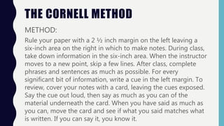 THE CORNELL METHOD
METHOD:
Rule your paper with a 2 ½ inch margin on the left leaving a
six-inch area on the right in which to make notes. During class,
take down information in the six-inch area. When the instructor
moves to a new point, skip a few lines. After class, complete
phrases and sentences as much as possible. For every
significant bit of information, write a cue in the left margin. To
review, cover your notes with a card, leaving the cues exposed.
Say the cue out loud, then say as much as you can of the
material underneath the card. When you have said as much as
you can, move the card and see if what you said matches what
is written. If you can say it, you know it.
 