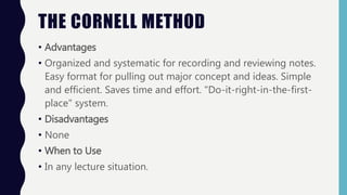 THE CORNELL METHOD
• Advantages
• Organized and systematic for recording and reviewing notes.
Easy format for pulling out major concept and ideas. Simple
and efficient. Saves time and effort. "Do-it-right-in-the-first-
place" system.
• Disadvantages
• None
• When to Use
• In any lecture situation.
 