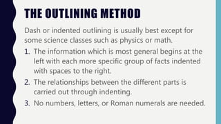 THE OUTLINING METHOD
Dash or indented outlining is usually best except for
some science classes such as physics or math.
1. The information which is most general begins at the
left with each more specific group of facts indented
with spaces to the right.
2. The relationships between the different parts is
carried out through indenting.
3. No numbers, letters, or Roman numerals are needed.
 