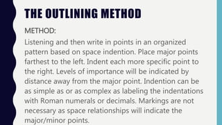THE OUTLINING METHOD
METHOD:
Listening and then write in points in an organized
pattern based on space indention. Place major points
farthest to the left. Indent each more specific point to
the right. Levels of importance will be indicated by
distance away from the major point. Indention can be
as simple as or as complex as labeling the indentations
with Roman numerals or decimals. Markings are not
necessary as space relationships will indicate the
major/minor points.
 