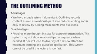 Advantages
• Well-organized system if done right. Outlining records
content as well as relationships. It also reduces editing and is
easy to review by turning main points into questions.
Disadvantages
• Requires more thought in class for accurate organization. This
system may not show relationships by sequence when
needed. It doesn't lend to diversity of a review attach for
maximum learning and question application. This system
cannot be used if the lecture is too fast.
THE OUTLINING METHOD
 
