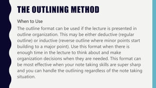 When to Use
The outline format can be used if the lecture is presented in
outline organization. This may be either deductive (regular
outline) or inductive (reverse outline where minor points start
building to a major point). Use this format when there is
enough time in the lecture to think about and make
organization decisions when they are needed. This format can
be most effective when your note taking skills are super sharp
and you can handle the outlining regardless of the note taking
situation.
THE OUTLINING METHOD
 