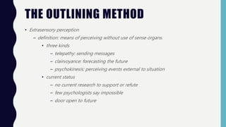 • Extrasensory perception
– definition: means of perceiving without use of sense organs.
• three kinds
– telepathy: sending messages
– clairvoyance: forecasting the future
– psychokinesis: perceiving events external to situation
• current status
– no current research to support or refute
– few psychologists say impossible
– door open to future
THE OUTLINING METHOD
 