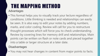 Advantages
• This format helps you to visually track your lecture regardless of
conditions. Little thinking is needed and relationships can easily
be seen. It is also easy to edit your notes by adding numbers,
marks, and color coding. Review will call for you to restructure
thought processes which will force you to check understanding.
Review by covering lines for memory drill and relationships. Main
points can be written on flash or note cards and pieced together
into a table or larger structure at a later date.
Disadvantages
• You may not hear changes in content from major points to facts.
THE MAPPING METHOD
 