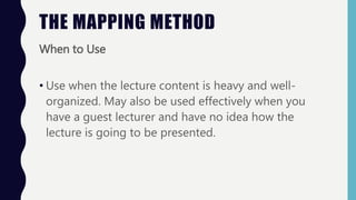 When to Use
• Use when the lecture content is heavy and well-
organized. May also be used effectively when you
have a guest lecturer and have no idea how the
lecture is going to be presented.
THE MAPPING METHOD
 