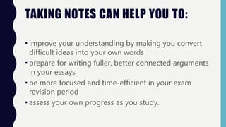 TAKING NOTES CAN HELP YOU TO:
• improve your understanding by making you convert
difficult ideas into your own words
• prepare for writing fuller, better connected arguments
in your essays
• be more focused and time-efficient in your exam
revision period
• assess your own progress as you study.
 