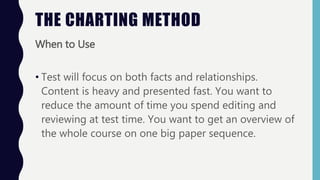 THE CHARTING METHOD
When to Use
• Test will focus on both facts and relationships.
Content is heavy and presented fast. You want to
reduce the amount of time you spend editing and
reviewing at test time. You want to get an overview of
the whole course on one big paper sequence.
 