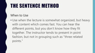 THE SENTENCE METHOD
When to Use
• Use when the lecture is somewhat organized, but heavy
with content which comes fast. You can hear the
different points, but you don't know how they fit
together. The instructor tends to present in point
fashion, but not in grouping such as "three related
points."
 