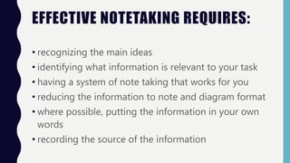 EFFECTIVE NOTETAKING REQUIRES:
• recognizing the main ideas
• identifying what information is relevant to your task
• having a system of note taking that works for you
• reducing the information to note and diagram format
• where possible, putting the information in your own
words
• recording the source of the information
 