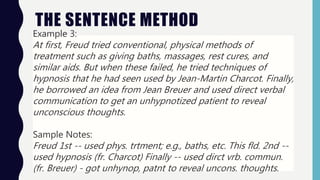 THE SENTENCE METHOD
Example 3:
At first, Freud tried conventional, physical methods of
treatment such as giving baths, massages, rest cures, and
similar aids. But when these failed, he tried techniques of
hypnosis that he had seen used by Jean-Martin Charcot. Finally,
he borrowed an idea from Jean Breuer and used direct verbal
communication to get an unhypnotized patient to reveal
unconscious thoughts.
Sample Notes:
Freud 1st -- used phys. trtment; e.g., baths, etc. This fld. 2nd --
used hypnosis (fr. Charcot) Finally -- used dirct vrb. commun.
(fr. Breuer) - got unhynop, patnt to reveal uncons. thoughts.
 
