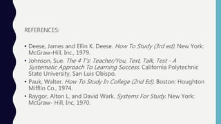 REFERENCES:
• Deese, James and Ellin K. Deese. How To Study (3rd ed). New York:
McGraw-Hill, Inc., 1979.
• Johnson, Sue. The 4 T's: Teacher/You, Text, Talk, Test - A
Systematic Approach To Learning Success. California Polytechnic
State University, San Luis Obispo.
• Pauk, Walter. How To Study In College (2nd Ed). Boston: Houghton
Mifflin Co., 1974.
• Raygor, Alton L. and David Wark. Systems For Study. New York:
McGraw- Hill, Inc, 1970.
 