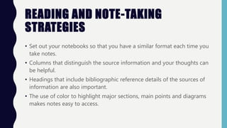 READING AND NOTE-TAKING
STRATEGIES
• Set out your notebooks so that you have a similar format each time you
take notes.
• Columns that distinguish the source information and your thoughts can
be helpful.
• Headings that include bibliographic reference details of the sources of
information are also important.
• The use of color to highlight major sections, main points and diagrams
makes notes easy to access.
 