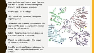 Once you have your ideas on paper then you
can start to create a mind map to organise
them. By hand, on paper, landscape.
Central idea – the main topic
Thick theme lines – the main concepts or
organising ideas
Thin theme lines – lead off the thick ones and
represent the ideas, concepts or information
within the main concepts.
Labels – keep text to a minimum. Labels are
there to stimulate your memory.
Make it fun and memorable – Use colour,
pictures and cartoons etc.
Good for overviews of topics, not so good for
detail. Link to a page of bullet notes for key
details?
 