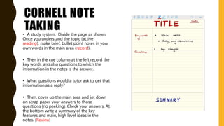 CORNELL NOTE
TAKING• A study system. Divide the page as shown.
Once you understand the topic (active
reading), make brief, bullet point notes in your
own words in the main area (record).
• Then in the cue column at the left record the
key words and also questions to which the
information in the notes is the answer.
• What questions would a tutor ask to get that
information as a reply?
• Then, cover up the main area and jot down
on scrap paper your answers to those
questions (no peeking). Check your answers. At
the bottom write a summary of the key
features and main, high level ideas in the
notes. (Review)
 