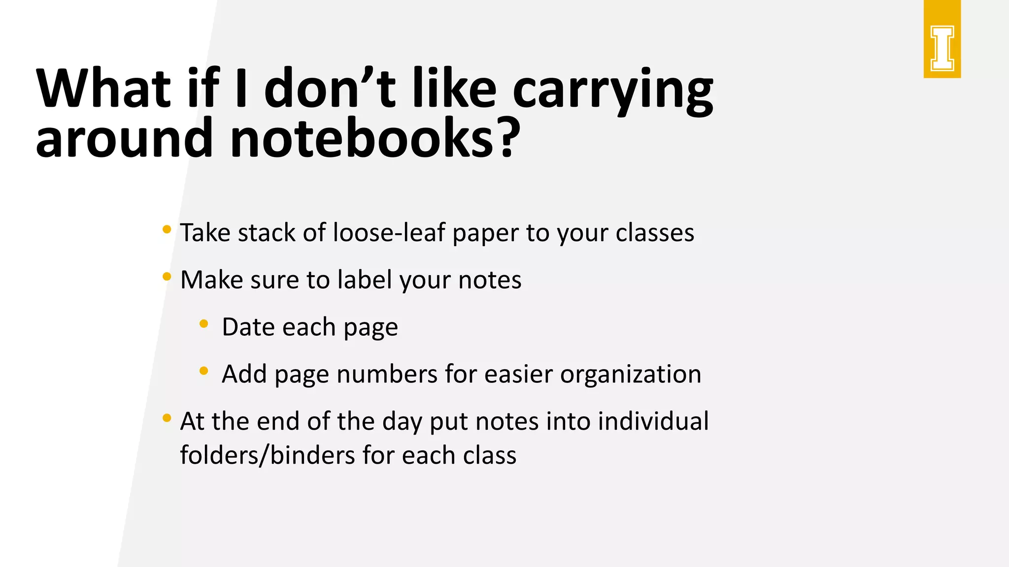 What if I don’t like carrying
around notebooks?
• Take stack of loose-leaf paper to your classes
• Make sure to label your notes
• Date each page
• Add page numbers for easier organization
• At the end of the day put notes into individual
folders/binders for each class
 