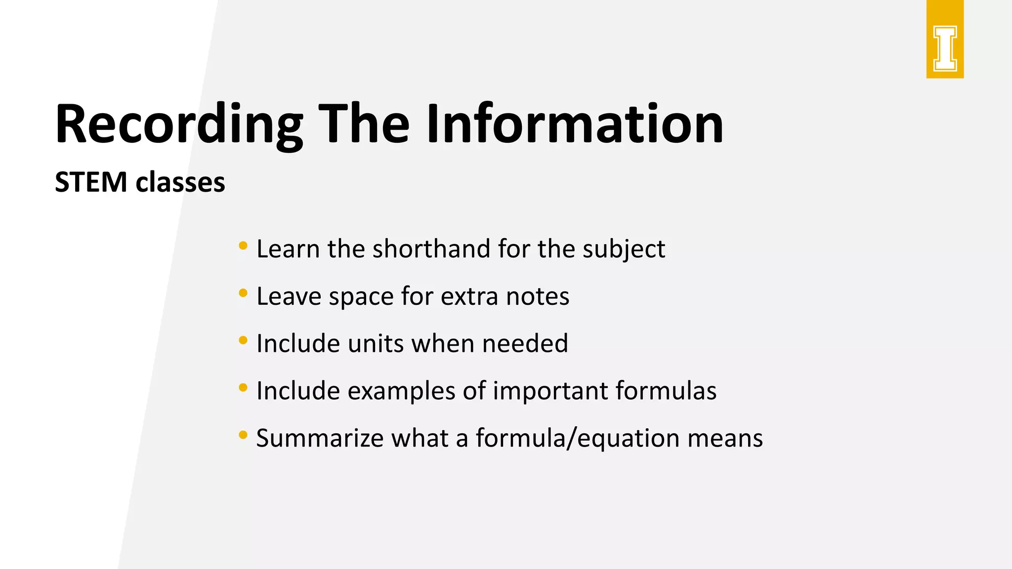 Recording The Information
STEM classes
• Learn the shorthand for the subject
• Leave space for extra notes
• Include units when needed
• Include examples of important formulas
• Summarize what a formula/equation means
 