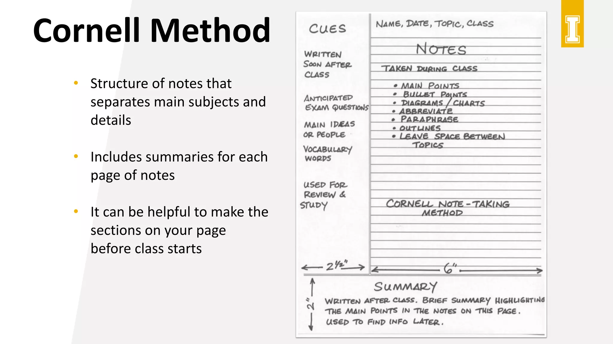 Cornell Method
• Structure of notes that
separates main subjects and
details
• Includes summaries for each
page of notes
• It can be helpful to make the
sections on your page
before class starts
 
