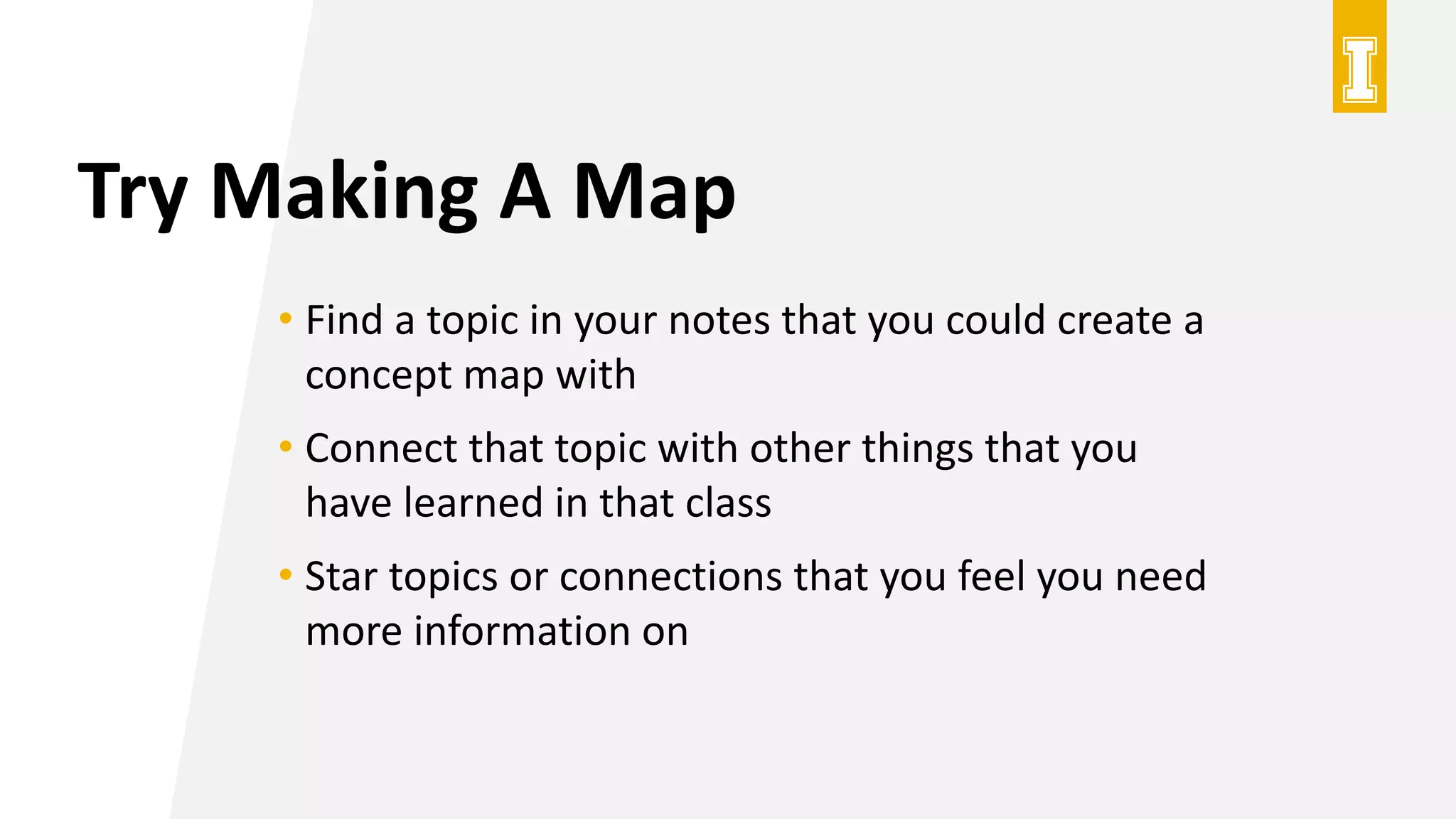 Try Making A Map
• Find a topic in your notes that you could create a
concept map with
• Connect that topic with other things that you
have learned in that class
• Star topics or connections that you feel you need
more information on
 