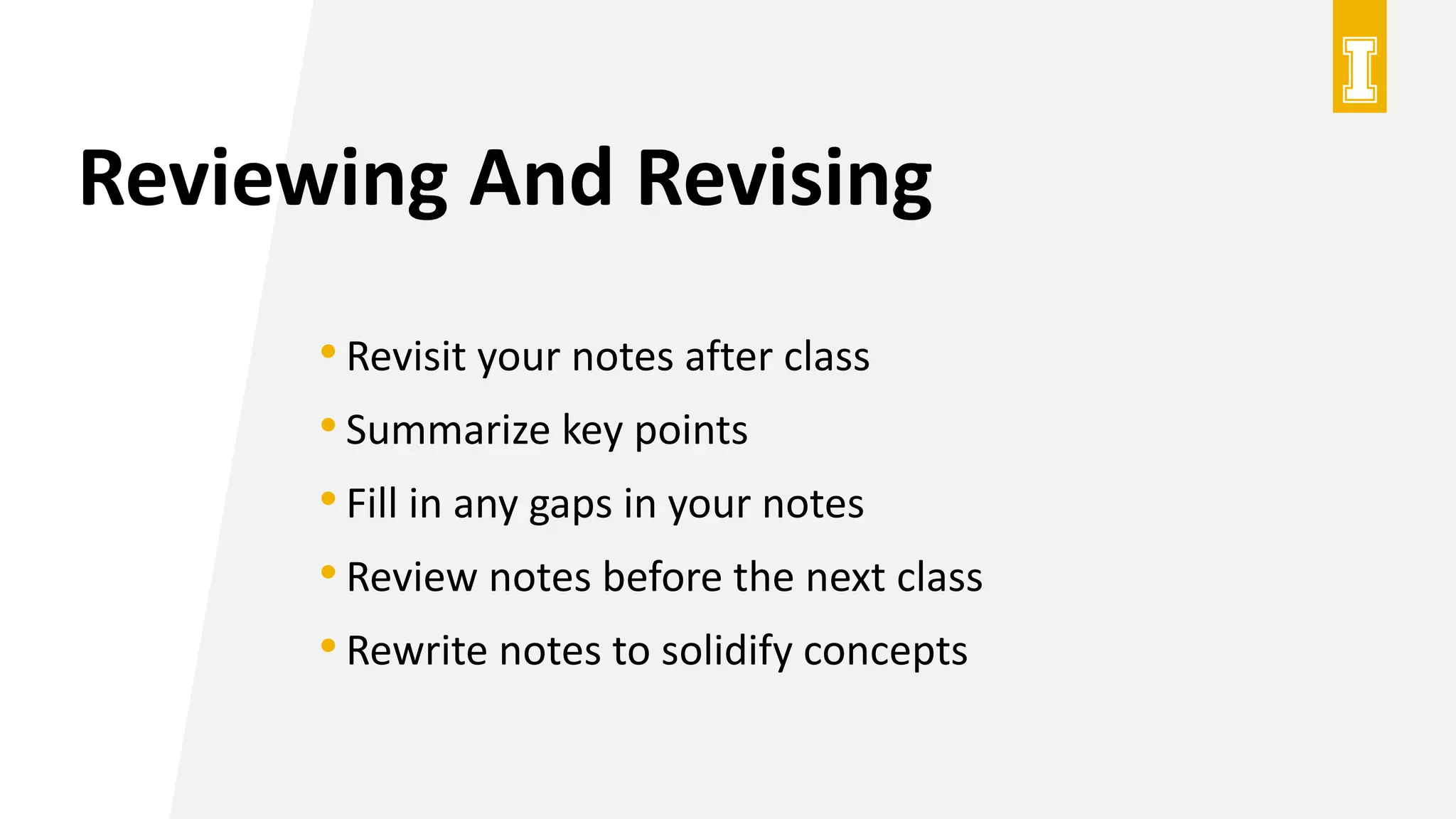 Reviewing And Revising
•Revisit your notes after class
•Summarize key points
•Fill in any gaps in your notes
•Review notes before the next class
•Rewrite notes to solidify concepts
 