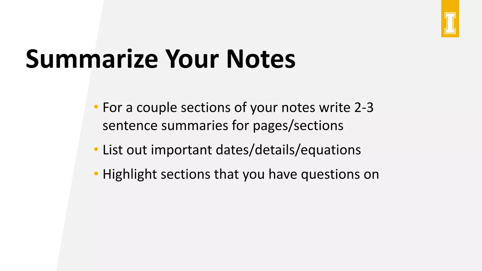 Summarize Your Notes
• For a couple sections of your notes write 2-3
sentence summaries for pages/sections
• List out important dates/details/equations
• Highlight sections that you have questions on
 