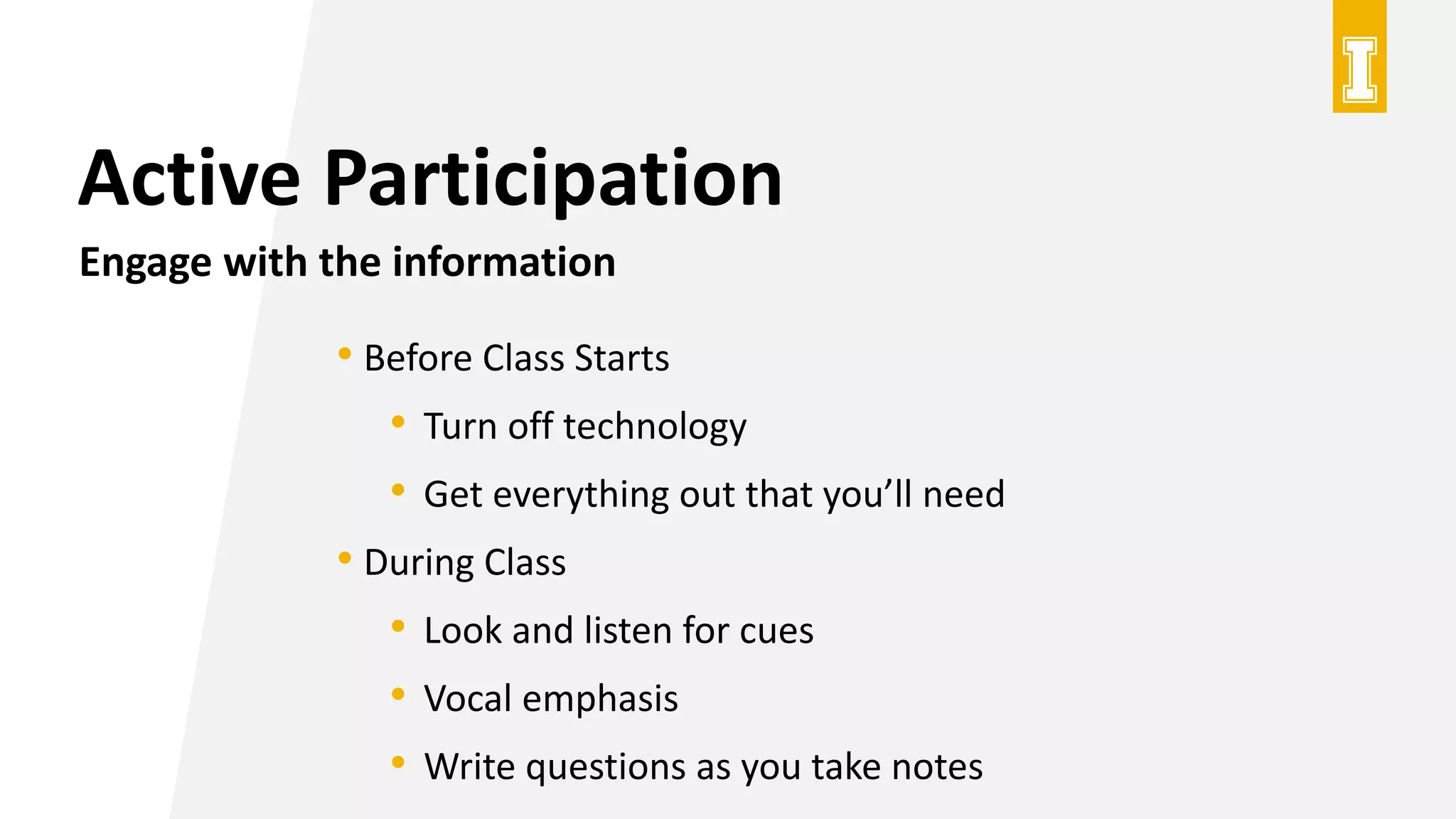 Active Participation
Engage with the information
• Before Class Starts
• Turn off technology
• Get everything out that you’ll need
• During Class
• Look and listen for cues
• Vocal emphasis
• Write questions as you take notes
 