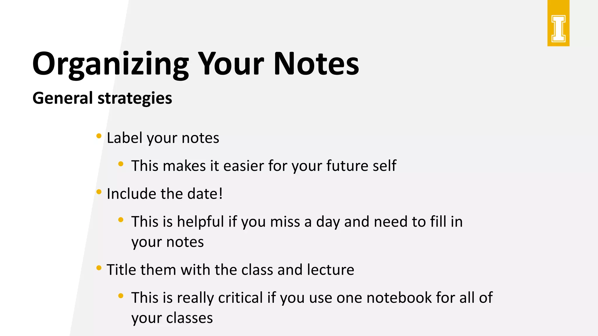 Organizing Your Notes
General strategies
• Label your notes
• This makes it easier for your future self
• Include the date!
• This is helpful if you miss a day and need to fill in
your notes
• Title them with the class and lecture
• This is really critical if you use one notebook for all of
your classes
 