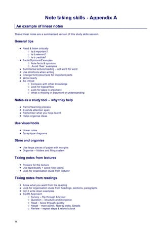 Note taking skills - Appendix A
An example of linear notes
These linear notes are a summarised version of this study skills session.
General tips
l Read & listen critically
¡ Is it important?
¡ Is it relevant?
¡ Is it credible?
l Facts/Opinions/Examples
¡ Note facts & opinions
¡ Avoid ‘their ’ examples
l Summarise lecture/reading – not word for word
l Use shortcuts when writing
l Change font/colour/size for important parts
l Write clearly
l Be critical
¡ Compare with other knowledge
¡ Look for logical flow
¡ Look for gaps in argument
¡ What is missing in argument or understanding
Notes as a study tool – why they help
l Part of learning process
l Extends attention span
l Remember what you have learnt
l Helps organise ideas
Use visual tools
l Linear notes
l Spray-type diagrams
Store and organise
l Use large pieces of paper with margins
l Organise – folders and filing system
Taking notes from lectures
l Prepare for the lecture
l Use tape/buddy + good note taking
l Look for organisation clues from lecturer
Taking notes from readings
l Know what you want from the reading
l Look for organisation clues from headings, sections, paragraphs
l Don’t write down examples
l SQ3R Approach
¡ Survey – flip through & layout
¡ Question – structure and relevance
¡ Read – twice through quickly
¡ Recall – main points, facts & biblio. Details
¡ Review – repeat steps & relate to task
9
 