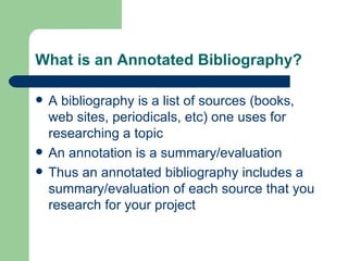 What is an Annotated Bibliography? A bibliography is a list of sources (books, web sites, periodicals, etc) one uses for researching a topic An annotation is a summary/evaluation Thus an annotated bibliography includes a summary/evaluation of each source that you research for your project 