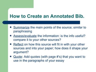 How to Create an Annotated Bib. Summarize  the main points of the source; similar to paraphrasing Assess/evaluate  the information: is the info useful? compare it to your other sources? Reflect  on how this source will fit in with your other sources and into your paper; how does it shape your argument? Quote : Add quotes (with page #’s) that you want to use in the paragraphs of your essay 