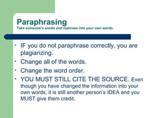 Paraphrasing  Take someone’s words and rephrase into your own words. IF you do not paraphrase correctly, you are plagiarizing.  Change all of the words. Change the word order. YOU MUST STILL CITE THE SOURCE.  Even though you have changed the information into your own words, it is still another person’s IDEA and you MUST give them credit. 