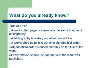 What do you already know? True or False A works cited page is essentially the same thing as a bibliography. A bibliography is a story about someone’s life. A works cited page lists works in alphabetical order. Alphabetical order is based primarily on the title of the work.  Every citation should include the year the work was published.  