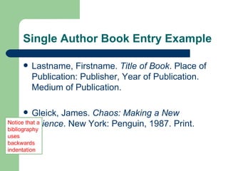 Single Author Book Entry Example Lastname, Firstname.  Title of Book . Place of Publication: Publisher, Year of Publication. Medium of Publication. Gleick, James.  Chaos: Making a New  Science . New York: Penguin, 1987. Print. Notice that a bibliography uses backwards indentation 