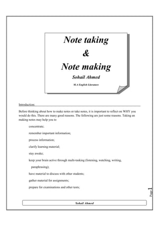 Note taking
&
Note making
Sohail Ahmed
M.A English Literature

Introduction:
Before thinking about how to make notes or take notes, it is important to reflect on WHY you
would do this. There are many good reasons. The following are just some reasons. Taking an
making notes may help you to
concentrate;
remember important information;
process information;
clarify learning material;
stay awake;
keep your brain active through multi-tasking (listening, watching, writing,
paraphrasing);
have material to discuss with other students;

Page

prepare for examinations and other tests;

1

gather material for assignments;

Sohail Ahmed

 