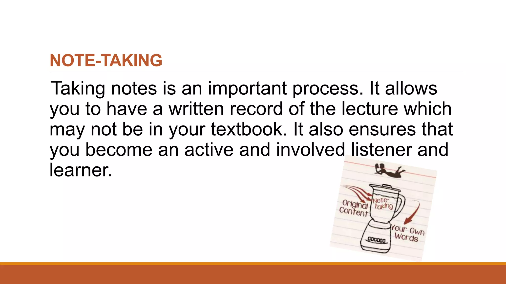 NOTE-TAKING
Taking notes is an important process. It allows
you to have a written record of the lecture which
may not be in your textbook. It also ensures that
you become an active and involved listener and
learner.
 