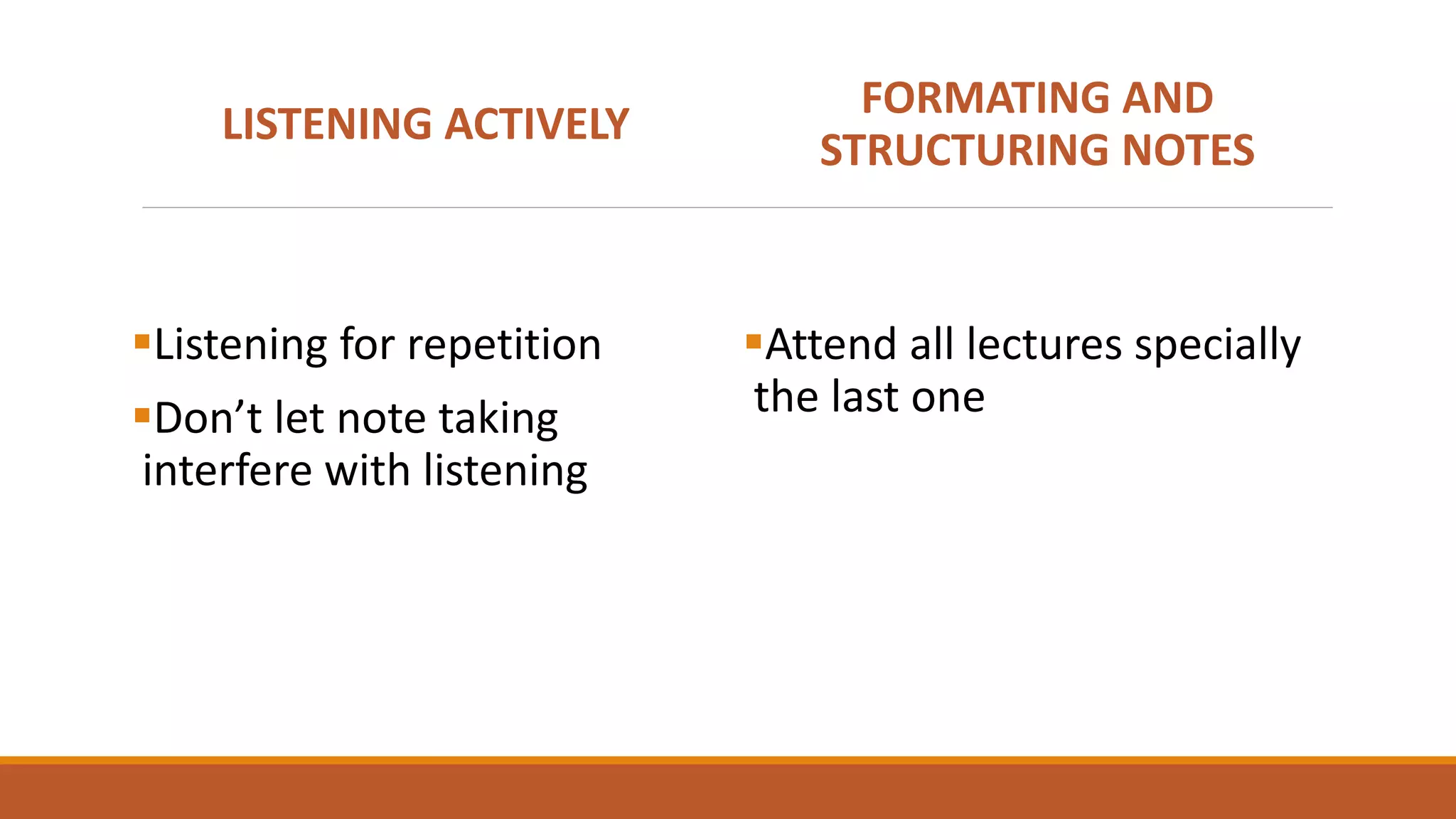 LISTENING ACTIVELY
Listening for repetition
Don’t let note taking
interfere with listening
FORMATING AND
STRUCTURING NOTES
Attend all lectures specially
the last one
 
