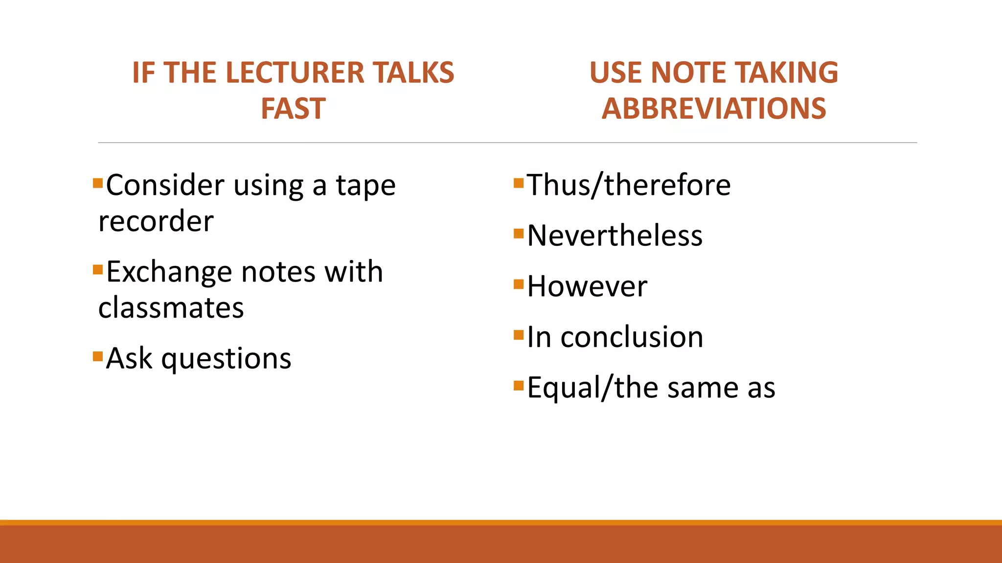 IF THE LECTURER TALKS
FAST
Consider using a tape
recorder
Exchange notes with
classmates
Ask questions
USE NOTE TAKING
ABBREVIATIONS
Thus/therefore
Nevertheless
However
In conclusion
Equal/the same as
 