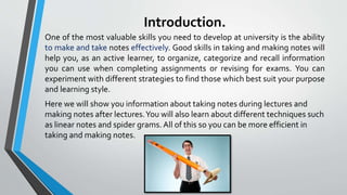 Introduction.
One of the most valuable skills you need to develop at university is the ability
to make and take notes effectively. Good skills in taking and making notes will
help you, as an active learner, to organize, categorize and recall information
you can use when completing assignments or revising for exams. You can
experiment with different strategies to find those which best suit your purpose
and learning style.
Here we will show you information about taking notes during lectures and
making notes after lectures.You will also learn about different techniques such
as linear notes and spider grams. All of this so you can be more efficient in
taking and making notes.
 