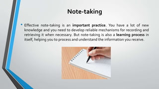 Note-taking
• Effective note-taking is an important practice. You have a lot of new
knowledge and you need to develop reliable mechanisms for recording and
retrieving it when necessary. But note-taking is also a learning process in
itself, helping you to process and understand the information you receive.
 
