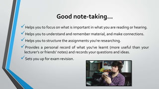 Good note-taking...
Helps you to focus on what is important in what you are reading or hearing.
Helps you to understand and remember material, and make connections.
Helps you to structure the assignments you're researching.
Provides a personal record of what you've learnt (more useful than your
lecturer's or friends' notes) and records your questions and ideas.
Sets you up for exam revision.
 