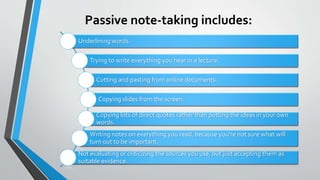 Passive note-taking includes:
Underlining words.
Trying to write everything you hear in a lecture.
Cutting and pasting from online documents.
Copying slides from the screen.
Copying lots of direct quotes rather than putting the ideas in your own
words.
Writing notes on everything you read, because you're not sure what will
turn out to be important.
Not evaluating or criticizing the sources you use, but just accepting them as
suitable evidence.
 