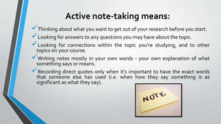 Active note-taking means:
Thinking about what you want to get out of your research before you start.
Looking for answers to any questions you may have about the topic.
Looking for connections within the topic you're studying, and to other
topics on your course.
Writing notes mostly in your own words - your own explanation of what
something says or means.
Recording direct quotes only when it's important to have the exact words
that someone else has used (i.e. when how they say something is as
significant as what they say).
 