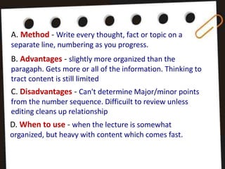 A. Method - Write every thought, fact or topic on a
separate line, numbering as you progress.
B. Advantages - slightly more organized than the
paragaph. Gets more or all of the information. Thinking to
tract content is still limited
C. Disadvantages - Can't determine Major/minor points
from the number sequence. Difficuilt to review unless
editing cleans up relationship
D. When to use - when the lecture is somewhat
organized, but heavy with content which comes fast.
 